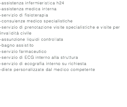 -assistenza infermieristica h24 -assistenza medica interna -servizio di fisioterapia -consulenze medico specialistiche -servizio di prenotazione visite specialistiche e visite per invalidità civile -assunzione liquidi controllata -bagno assistito -servizio farmaceutico -servizio di ECG interno alla struttura -servizio di ecografia interno su richiesta -diete personalizzate dal medico competente 