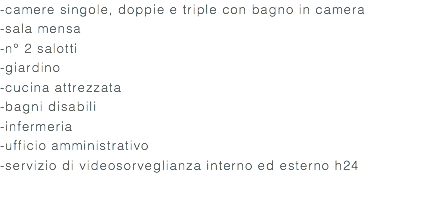 -camere singole, doppie e triple con bagno in camera -sala mensa -n° 2 salotti -giardino -cucina attrezzata -bagni disabili -infermeria -ufficio amministrativo -servizio di videosorveglianza interno ed esterno h24