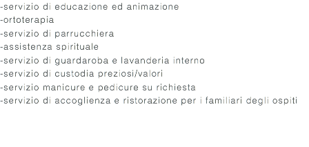 -servizio di educazione ed animazione -ortoterapia -servizio di parrucchiera -assistenza spirituale -servizio di guardaroba e lavanderia interno -servizio di custodia preziosi/valori -servizio manicure e pedicure su richiesta -servizio di accoglienza e ristorazione per i familiari degli ospiti