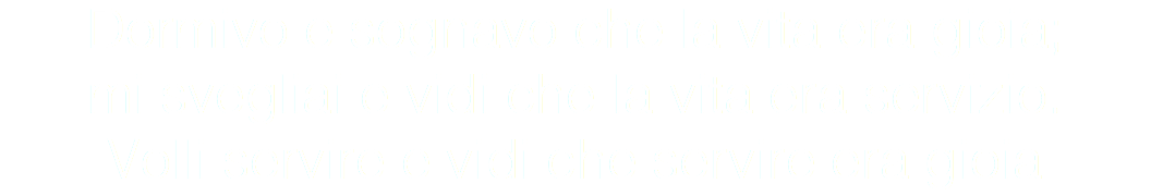 Dormivo e sognavo che la vita era gioia; mi svegliai e vidi che la vita era servizio. Volli servire e vidi che servire era gioia