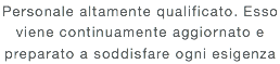 Personale altamente qualificato. Esso viene continuamente aggiornato e preparato a soddisfare ogni esigenza 