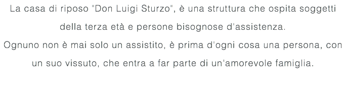 La casa di riposo "Don Luigi Sturzo", è una struttura che ospita soggetti della terza età e persone bisognose d'assistenza. Ognuno non è mai solo un assistito, è prima d'ogni cosa una persona, con un suo vissuto, che entra a far parte di un'amorevole famiglia. 